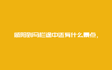 咸阳到马栏途中还有什么景点，咸阳到马栏途中还有什么景点吗