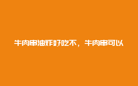 牛肉串油炸好吃不，牛肉串可以油炸吗