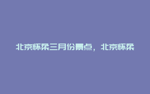 北京怀柔三月份景点，北京怀柔三月份景点介绍