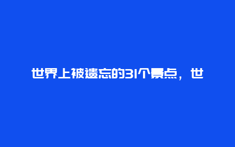 世界上被遗忘的31个景点，世界一百个即将消失的景点