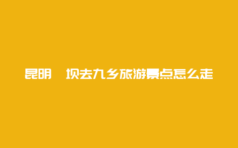 昆明茨坝去九乡旅游景点怎么走，昆明到九乡自驾路线