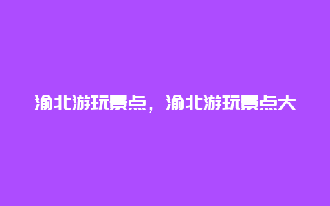 渝北游玩景点，渝北游玩景点大全