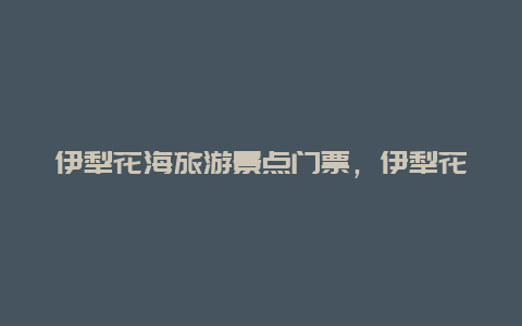 伊犁花海旅游景点门票，伊犁花海旅游景点门票多少