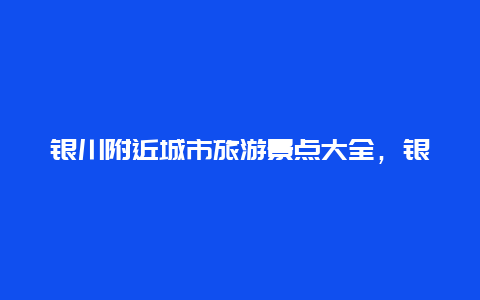 银川附近城市旅游景点大全，银川市附近的旅游景点