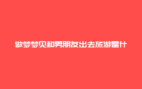 做梦梦见和男朋友出去旅游是什么意思 昨晚梦到和老公出去逛街，走着走着就走散了，这是为什么？