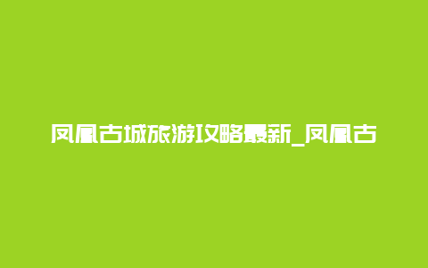 凤凰古城旅游攻略最新_凤凰古城旅游攻略带小孩？