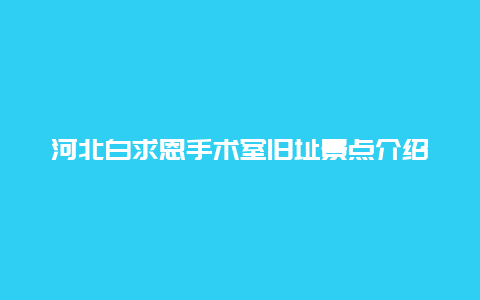 河北白求恩手术室旧址景点介绍