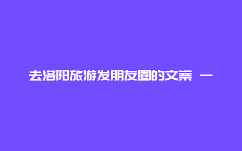 去洛阳旅游发朋友圈的文案 一省一市洛阳文案？