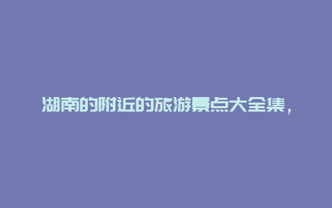 湖南的附近的旅游景点大全集，湖南省附近的旅游景点