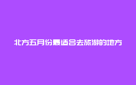 北方五月份最适合去旅游的地方，北方马口什么时候开口？