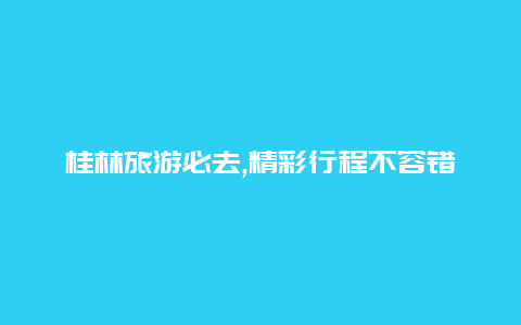 桂林旅游必去,精彩行程不容错过的报团攻略