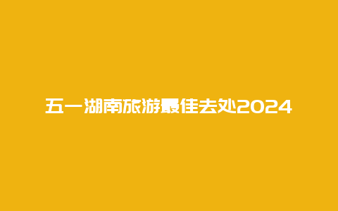 五一湖南旅游最佳去处2024 湖南五一天气适合穿什么衣服？