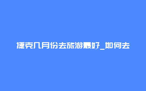 捷克几月份去旅游最好_如何去捷克旅游