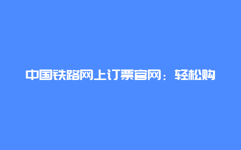 中国铁路网上订票官网：轻松购票，出行无忧