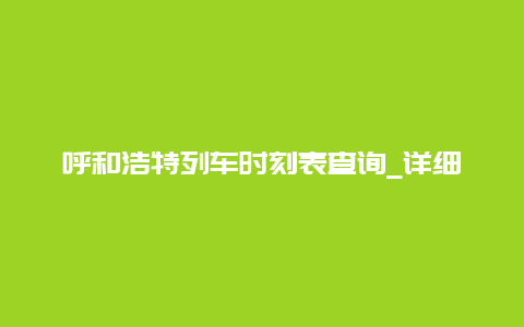 呼和浩特列车时刻表查询_详细介绍呼和浩特站列车时刻信息