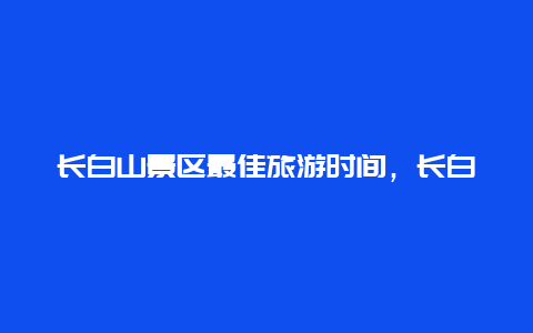 长白山景区最佳旅游时间，长白山几月份去比较好？