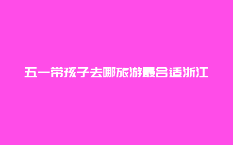 五一带孩子去哪旅游最合适浙江？浙江五一2天适合去哪旅游？