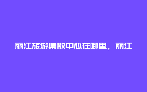 丽江旅游集散中心在哪里，丽江古城的由来？