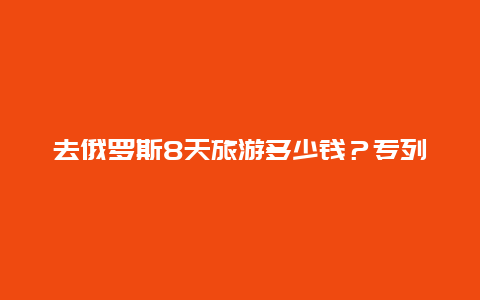 去俄罗斯8天旅游多少钱？专列俄罗斯十三天游价格多少