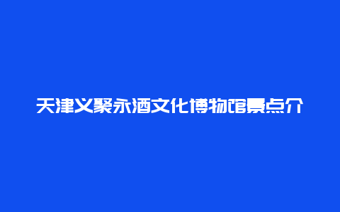 天津义聚永酒文化博物馆景点介绍