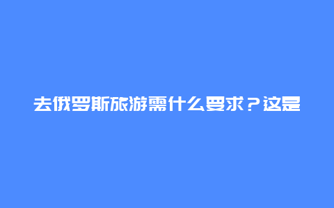 去俄罗斯旅游需什么要求？这是为什么