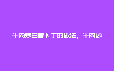 牛肉炒白萝卜丁的做法，牛肉炒白萝卜丝怎么炒