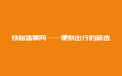 铁路售票网——便利出行的新选择