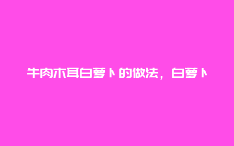 牛肉木耳白萝卜的做法，白萝卜木耳炒肉的家常做法