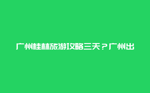 广州桂林旅游攻略三天？广州出发重庆自驾游攻略最佳路线？