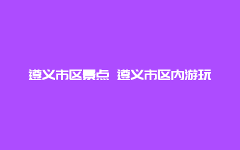 遵义市区景点 遵义市区内游玩景点推荐