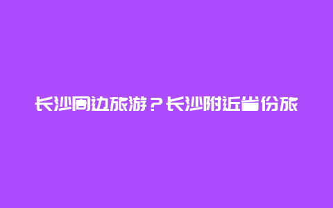 长沙周边旅游？长沙附近省份旅游最佳线路