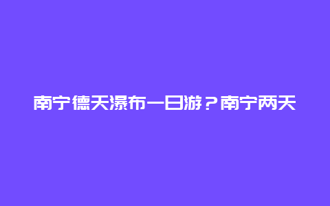 南宁德天瀑布一日游？南宁两天一夜详细旅游攻略