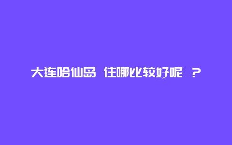 大连哈仙岛 住哪比较好呢 ？ 一天行程都如何安排的 最好留个电话 哈仙岛双双渔家 电话多少 ？？？？