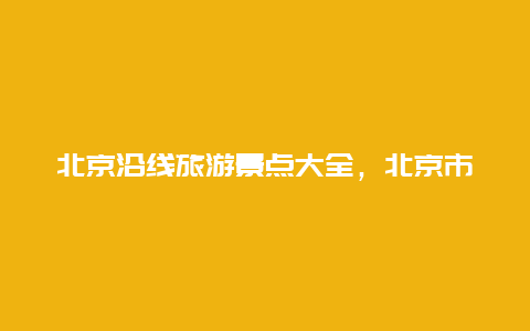 北京沿线旅游景点大全，北京市周边旅游景点大全