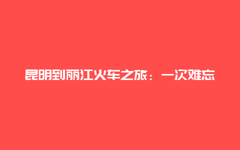 昆明到丽江火车之旅：一次难忘的旅程