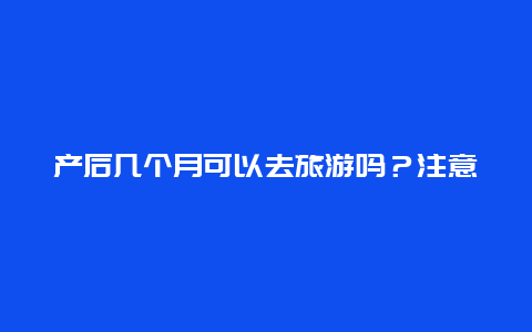 产后几个月可以去旅游吗？注意这些事项