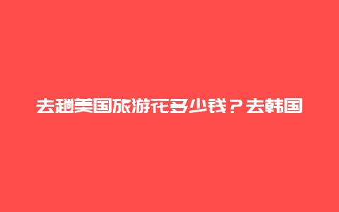 去趟美国旅游花多少钱？去韩国旅游要多少钱