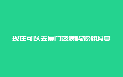 现在可以去厦门鼓浪屿旅游吗要隔离吗？五一旅游可以吗？要注意什么吗？