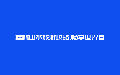 桂林山水旅游攻略,畅享世界自然遗产的绝佳体验