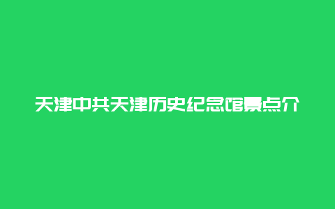 天津中共天津历史纪念馆景点介绍