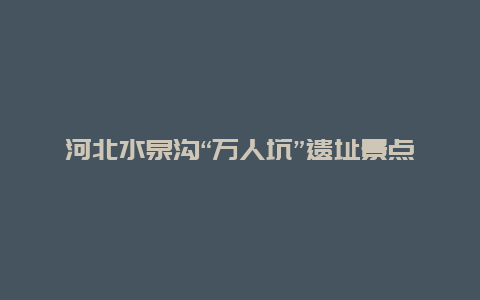 河北水泉沟“万人坑”遗址景点介绍