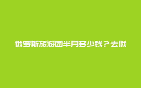 俄罗斯旅游团半月多少钱？去俄罗斯旅游跟团一般费用是多少