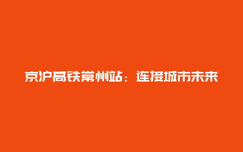 京沪高铁常州站：连接城市未来的一座枢纽