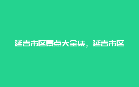 延吉市区景点大全集，延吉市区旅游景点大全