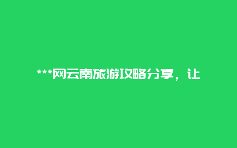 ***网云南旅游攻略分享，让你玩转云南之旅