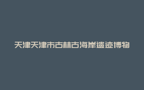 天津天津市古林古海岸遗迹博物馆景点介绍