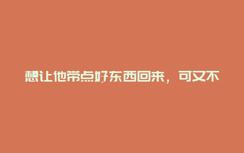 想让他带点好东西回来，可又不知道该买些什么？