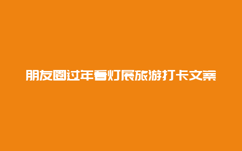 朋友圈过年看灯展旅游打卡文案 逛灯会文案？