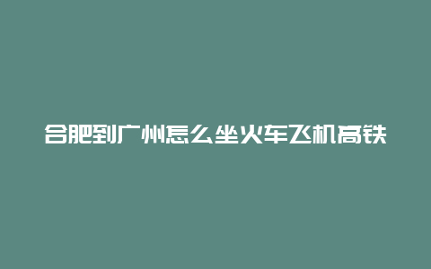 合肥到广州怎么坐火车飞机高铁？