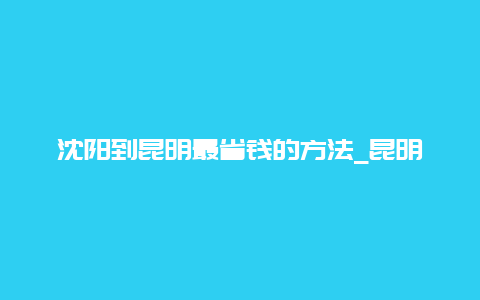 沈阳到昆明最省钱的方法_昆明到沈阳火车都路过哪些站？